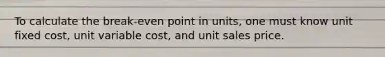 To calculate the break-even point in units, one must know unit fixed cost, unit variable cost, and unit sales price.