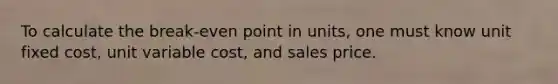 To calculate the break-even point in units, one must know unit fixed cost, unit variable cost, and sales price.