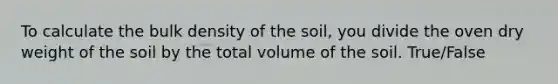 To calculate the bulk density of the soil, you divide the oven dry weight of the soil by the total volume of the soil. True/False