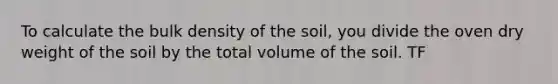 To calculate the bulk density of the soil, you divide the oven dry weight of the soil by the total volume of the soil. TF