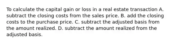 To calculate the capital gain or loss in a real estate transaction A. subtract the closing costs from the sales price. B. add the closing costs to the purchase price. C. subtract the adjusted basis from the amount realized. D. subtract the amount realized from the adjusted basis.