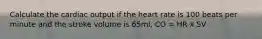 Calculate the cardiac output if the heart rate is 100 beats per minute and the stroke volume is 65ml. CO = HR x SV