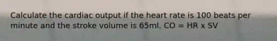 Calculate the cardiac output if the heart rate is 100 beats per minute and the stroke volume is 65ml. CO = HR x SV