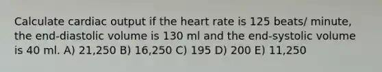 Calculate cardiac output if the heart rate is 125 beats/ minute, the end-diastolic volume is 130 ml and the end-systolic volume is 40 ml. A) 21,250 B) 16,250 C) 195 D) 200 E) 11,250