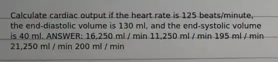 Calculate cardiac output if the heart rate is 125 beats/minute, the end-diastolic volume is 130 ml, and the end-systolic volume is 40 ml. ANSWER: 16,250 ml / min 11,250 ml / min 195 ml / min 21,250 ml / min 200 ml / min