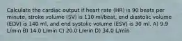 Calculate the cardiac output if heart rate (HR) is 90 beats per minute, stroke volume (SV) is 110 ml/beat, end diastolic volume (EDV) is 140 ml, and end systolic volume (ESV) is 30 ml. A) 9.9 L/min B) 14.0 L/min C) 20.0 L/min D) 34.0 L/min