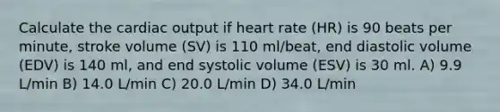 Calculate the cardiac output if heart rate (HR) is 90 beats per minute, stroke volume (SV) is 110 ml/beat, end diastolic volume (EDV) is 140 ml, and end systolic volume (ESV) is 30 ml. A) 9.9 L/min B) 14.0 L/min C) 20.0 L/min D) 34.0 L/min