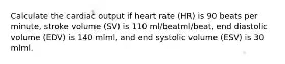 Calculate the cardiac output if heart rate (HR) is 90 beats per minute, stroke volume (SV) is 110 ml/beatml/beat, end diastolic volume (EDV) is 140 mlml, and end systolic volume (ESV) is 30 mlml.