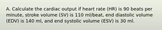 A. Calculate the cardiac output if heart rate (HR) is 90 beats per minute, stroke volume (SV) is 110 ml/beat, end diastolic volume (EDV) is 140 ml, and end systolic volume (ESV) is 30 ml.