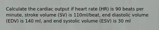 Calculate the cardiac output if heart rate (HR) is 90 beats per minute, stroke volume (SV) is 110ml/beat, end diastolic volume (EDV) is 140 ml, and end systolic volume (ESV) is 30 ml