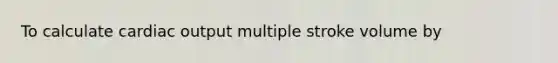 To calculate cardiac output multiple stroke volume by