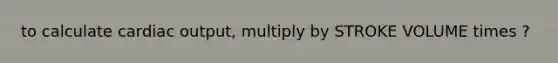 to calculate cardiac output, multiply by STROKE VOLUME times ?