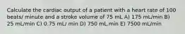 Calculate the cardiac output of a patient with a heart rate of 100 beats/ minute and a stroke volume of 75 mL A) 175 mL/min B) 25 mL/min C) 0.75 mL/ min D) 750 mL.min E) 7500 mL/min