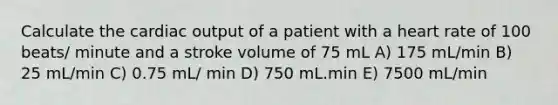 Calculate the cardiac output of a patient with a heart rate of 100 beats/ minute and a stroke volume of 75 mL A) 175 mL/min B) 25 mL/min C) 0.75 mL/ min D) 750 mL.min E) 7500 mL/min