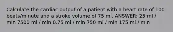 Calculate the cardiac output of a patient with a heart rate of 100 beats/minute and a stroke volume of 75 ml. ANSWER: 25 ml / min 7500 ml / min 0.75 ml / min 750 ml / min 175 ml / min