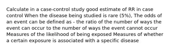 Calculate in a case-control study good estimate of RR in case control When the disease being studied is rare (5%), The odds of an event can be defined as - the ratio of the number of ways the event can occur to the number of ways the event cannot occur Measures of the likelihood of being exposed Measures of whether a certain exposure is associated with a specific disease