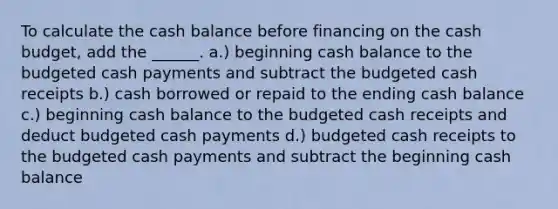 To calculate the cash balance before financing on the <a href='https://www.questionai.com/knowledge/k5eyRVQLz3-cash-budget' class='anchor-knowledge'>cash budget</a>, add the ______. a.) beginning cash balance to the budgeted cash payments and subtract the budgeted cash receipts b.) cash borrowed or repaid to the ending cash balance c.) beginning cash balance to the budgeted cash receipts and deduct budgeted cash payments d.) budgeted cash receipts to the budgeted cash payments and subtract the beginning cash balance