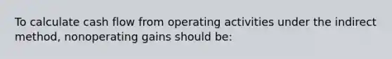 To calculate cash flow from operating activities under the indirect method, nonoperating gains should be: