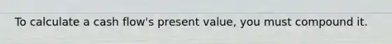 To calculate a cash flow's present value, you must compound it.