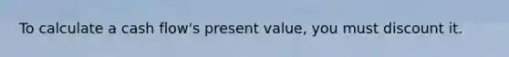 To calculate a cash flow's present value, you must discount it.