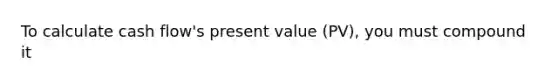 To calculate cash flow's present value (PV), you must compound it