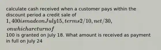 calculate cash received when a customer pays within the discount period a credit sale of 1,400 is made on July 15, terms 2/10, net/30, on which a return of100 is granted on July 18. What amount is received as payment in full on July 24