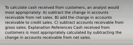 To calculate cash received from customers, an analyst would most appropriately: A) subtract the change in accounts receivable from net sales. B) add the change in accounts receivable to credit sales. C) subtract accounts receivable from gross sales. Explanation References Cash received from customers is most appropriately calculated by subtracting the change in accounts receivable from net sales.