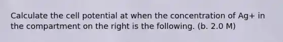 Calculate the cell potential at when the concentration of Ag+ in the compartment on the right is the following. (b. 2.0 M)