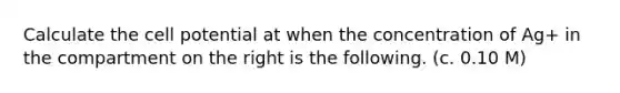 Calculate the <a href='https://www.questionai.com/knowledge/k5JyOVdfnB-cell-potential' class='anchor-knowledge'>cell potential</a> at when the concentration of Ag+ in the compartment on the right is the following. (c. 0.10 M)