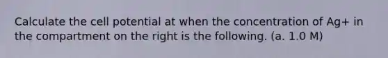 Calculate the cell potential at when the concentration of Ag+ in the compartment on the right is the following. (a. 1.0 M)