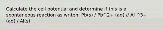 Calculate the cell potential and determine if this is a spontaneous reaction as writen: Pb(s) / Pb^2+ (aq) // Al ^3+ (aq) / Al(s)