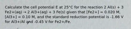 Calculate the cell potential E at 25°C for the reaction 2 Al(s) + 3 Fe2+(aq) → 2 Al3+(aq) + 3 Fe(s) given that [Fe2+] = 0.020 M, [Al3+] = 0.10 M, and the standard reduction potential is -1.66 V for Al3+/Al and -0.45 V for Fe2+/Fe.