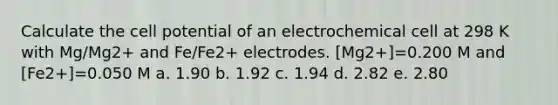 Calculate the cell potential of an electrochemical cell at 298 K with Mg/Mg2+ and Fe/Fe2+ electrodes. [Mg2+]=0.200 M and [Fe2+]=0.050 M a. 1.90 b. 1.92 c. 1.94 d. 2.82 e. 2.80