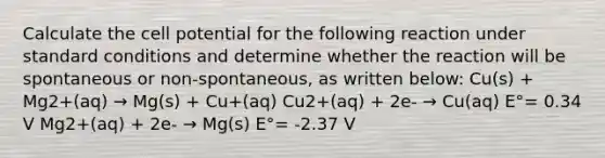 Calculate the cell potential for the following reaction under standard conditions and determine whether the reaction will be spontaneous or non-spontaneous, as written below: Cu(s) + Mg2+(aq) → Mg(s) + Cu+(aq) Cu2+(aq) + 2e- → Cu(aq) E°= 0.34 V Mg2+(aq) + 2e- → Mg(s) E°= -2.37 V