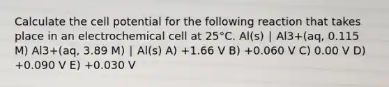 Calculate the cell potential for the following reaction that takes place in an electrochemical cell at 25°C. Al(s) ∣ Al3+(aq, 0.115 M) Al3+(aq, 3.89 M) ∣ Al(s) A) +1.66 V B) +0.060 V C) 0.00 V D) +0.090 V E) +0.030 V