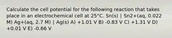 Calculate the cell potential for the following reaction that takes place in an electrochemical cell at 25°C. Sn(s) ∣ Sn2+(aq, 0.022 M) Ag+(aq, 2.7 M) ∣ Ag(s) A) +1.01 V B) -0.83 V C) +1.31 V D) +0.01 V E) -0.66 V