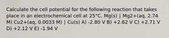 Calculate the cell potential for the following reaction that takes place in an electrochemical cell at 25°C. Mg(s) ∣ Mg2+(aq, 2.74 M) Cu2+(aq, 0.0033 M) ∣ Cu(s) A) -2.80 V B) +2.62 V C) +2.71 V D) +2.12 V E) -1.94 V