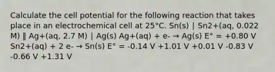 Calculate the cell potential for the following reaction that takes place in an electrochemical cell at 25°C. Sn(s) ∣ Sn2+(aq, 0.022 M) ‖ Ag+(aq, 2.7 M) ∣ Ag(s) Ag+(aq) + e- → Ag(s) E° = +0.80 V Sn2+(aq) + 2 e- → Sn(s) E° = -0.14 V +1.01 V +0.01 V -0.83 V -0.66 V +1.31 V