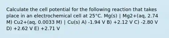 Calculate the cell potential for the following reaction that takes place in an electrochemical cell at 25°C. Mg(s) ∣ Mg2+(aq, 2.74 M) Cu2+(aq, 0.0033 M) ∣ Cu(s) A) -1.94 V B) +2.12 V C) -2.80 V D) +2.62 V E) +2.71 V