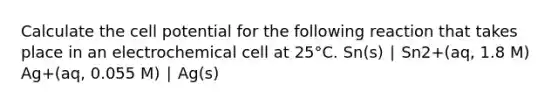 Calculate the cell potential for the following reaction that takes place in an electrochemical cell at 25°C. Sn(s) ∣ Sn2+(aq, 1.8 M) Ag+(aq, 0.055 M) ∣ Ag(s)