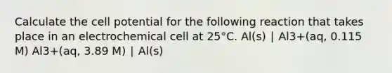 Calculate the cell potential for the following reaction that takes place in an electrochemical cell at 25°C. Al(s) ∣ Al3+(aq, 0.115 M) Al3+(aq, 3.89 M) ∣ Al(s)