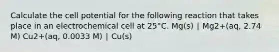 Calculate the cell potential for the following reaction that takes place in an electrochemical cell at 25°C. Mg(s) ∣ Mg2+(aq, 2.74 M) Cu2+(aq, 0.0033 M) ∣ Cu(s)