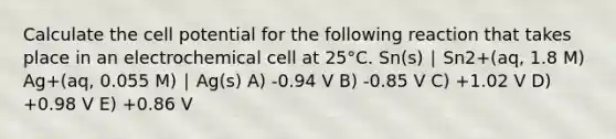 Calculate the cell potential for the following reaction that takes place in an electrochemical cell at 25°C. Sn(s) ∣ Sn2+(aq, 1.8 M) Ag+(aq, 0.055 M) ∣ Ag(s) A) -0.94 V B) -0.85 V C) +1.02 V D) +0.98 V E) +0.86 V