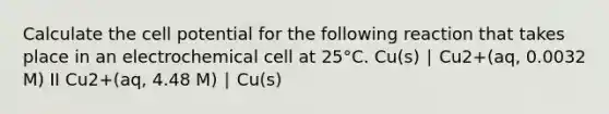 Calculate the cell potential for the following reaction that takes place in an electrochemical cell at 25°C. Cu(s) ∣ Cu2+(aq, 0.0032 M) II Cu2+(aq, 4.48 M) ∣ Cu(s)