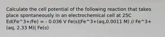 Calculate the cell potential of the following reaction that takes place spontaneously in an electrochemical cell at 25C Ed(Fe^3+/Fe) = - 0.036 V Fe(s)|Fe^3+(aq,0.0011 M) // Fe^3+(aq, 2.33 M)| Fe(s)