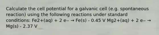 Calculate the cell potential for a galvanic cell (e.g. spontaneous reaction) using the following reactions under standard conditions: Fe2+(aq) + 2 e‒ → Fe(s) - 0.45 V Mg2+(aq) + 2 e‒ → Mg(s) - 2.37 V