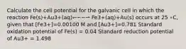 Calculate the cell potential for the galvanic cell in which the reaction Fe(s)+Au3+(aq)↽−−⇀ Fe3+(aq)+Au(s) occurs at 25 ∘C, given that [Fe3+]=0.00100 M and [Au3+]=0.781 Standard oxidation potential of Fe(s) = 0.04 Standard reduction potential of Au3+ = 1.498