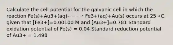 Calculate the cell potential for the galvanic cell in which the reaction Fe(s)+Au3+(aq)↽−−⇀ Fe3+(aq)+Au(s) occurs at 25 ∘C, given that [Fe3+]=0.00100 M and [Au3+]=0.781 Standard oxidation potential of Fe(s) = 0.04 Standard reduction potential of Au3+ = 1.498