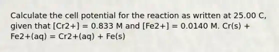 Calculate the cell potential for the reaction as written at 25.00 C, given that [Cr2+] = 0.833 M and [Fe2+] = 0.0140 M. Cr(s) + Fe2+(aq) = Cr2+(aq) + Fe(s)