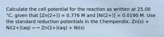 Calculate the cell potential for the reaction as written at 25.00 °C, given that [Zn(2+)] = 0.776 M and [Ni(2+)] = 0.0190 M. Use the standard reduction potentials in the Chempendix. Zn(s) + Ni(2+)(aq) ↽⇀ Zn(2+)(aq) + Ni(s)